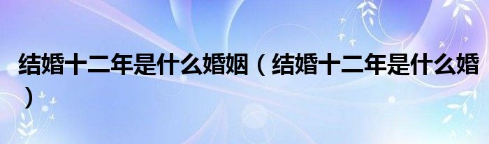 结婚十二年是什么婚姻（结婚十二年是什么婚）