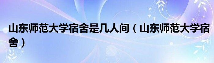 山东师范大学宿舍是几人间（山东师范大学宿舍）