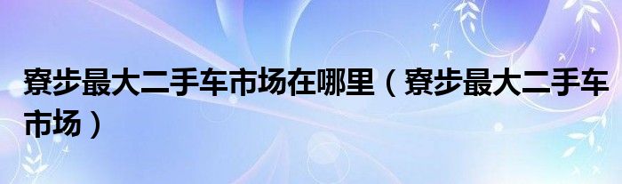 寮步最大二手车市场在哪里（寮步最大二手车市场）