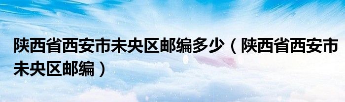 陕西省西安市未央区邮编多少（陕西省西安市未央区邮编）