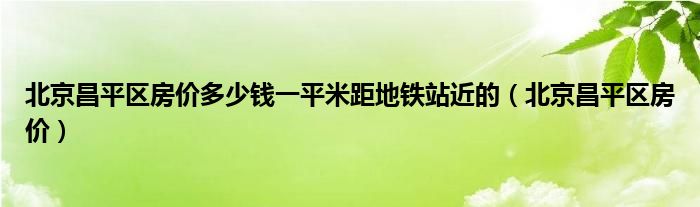 北京昌平区房价多少钱一平米距地铁站近的（北京昌平区房价）