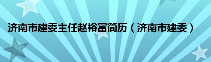 济南市建委主任赵裕富简历（济南市建委）