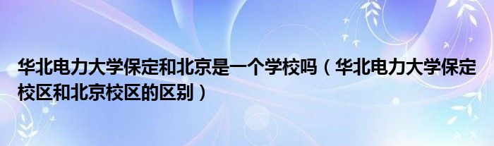 华北电力大学保定和北京是一个学校吗（华北电力大学保定校区和北京校区的区别）