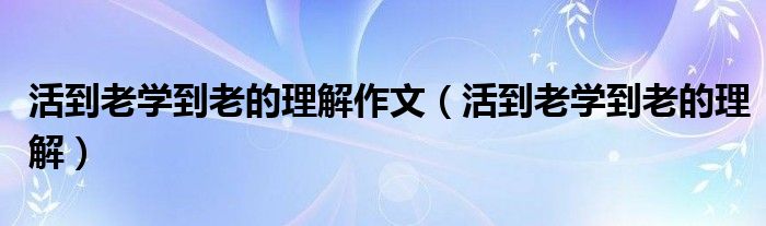 活到老学到老的理解作文（活到老学到老的理解）