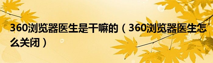 360浏览器医生是干嘛的（360浏览器医生怎么关闭）