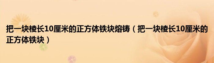 把一块棱长10厘米的正方体铁块熔铸（把一块棱长10厘米的正方体铁块）