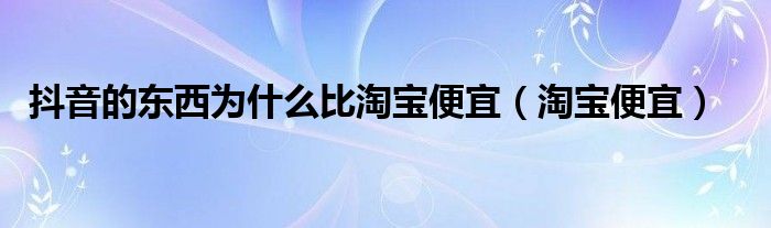 抖音的东西为什么比淘宝便宜（淘宝便宜）