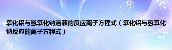 氧化铝与氢氧化钠溶液的反应离子方程式（氧化铝与氢氧化钠反应的离子方程式）