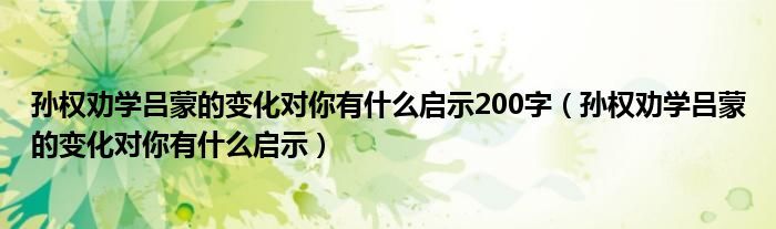 孙权劝学吕蒙的变化对你有什么启示200字（孙权劝学吕蒙的变化对你有什么启示）