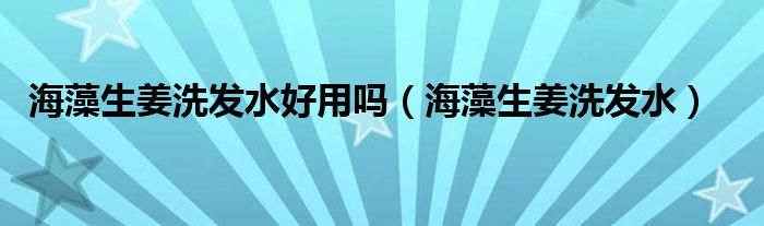 海藻生姜洗发水好用吗（海藻生姜洗发水）