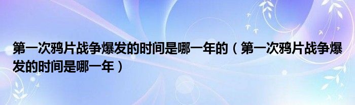 第一次鸦片战争爆发的时间是哪一年的（第一次鸦片战争爆发的时间是哪一年）