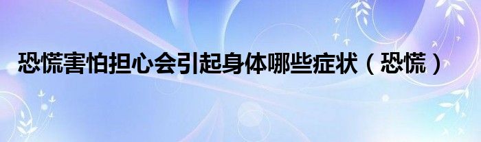 恐慌害怕担心会引起身体哪些症状（恐慌）