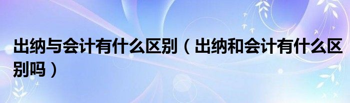 出纳与会计有什么区别（出纳和会计有什么区别吗）