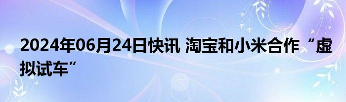 2024年06月24日快讯 淘宝和小米合作“虚拟试车”