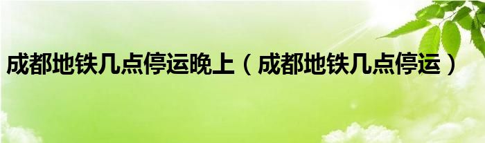 成都地铁几点停运晚上（成都地铁几点停运）