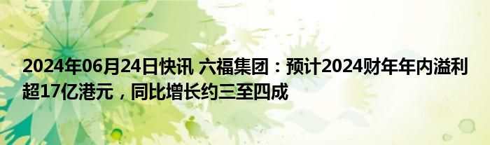 2024年06月24日快讯 六福集团：预计2024财年年内溢利超17亿港元，同比增长约三至四成