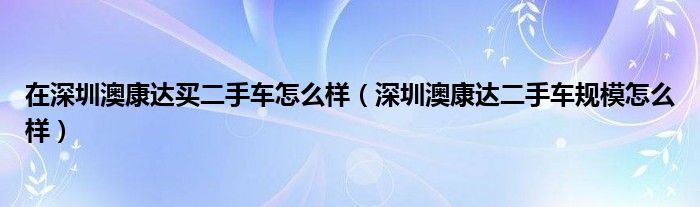 在深圳澳康达买二手车怎么样（深圳澳康达二手车规模怎么样）