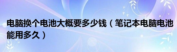 电脑换个电池大概要多少钱（笔记本电脑电池能用多久）