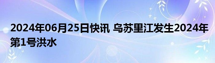 2024年06月25日快讯 乌苏里江发生2024年第1号洪水