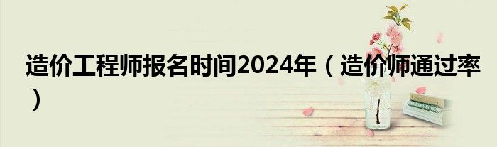 造价工程师报名时间2024年（造价师通过率）