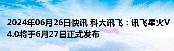 2024年06月26日快讯 科大讯飞：讯飞星火V4.0将于6月27日正式发布