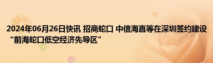 2024年06月26日快讯 招商蛇口 中信海直等在深圳签约建设“前海蛇口低空经济先导区”