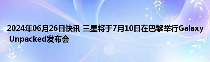 2024年06月26日快讯 三星将于7月10日在巴黎举行Galaxy Unpacked发布会