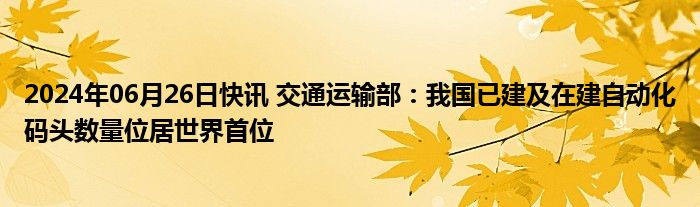 2024年06月26日快讯 交通运输部：我国已建及在建自动化码头数量位居世界首位