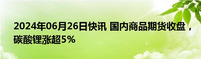 2024年06月26日快讯 国内商品期货收盘，碳酸锂涨超5%