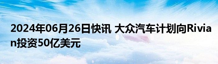 2024年06月26日快讯 大众汽车计划向Rivian投资50亿美元