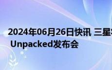 2024年06月26日快讯 三星将于7月10日在巴黎举行Galaxy Unpacked发布会