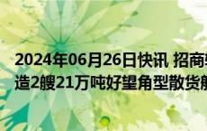 2024年06月26日快讯 招商轮船：子公司拟以约10.5亿元订造2艘21万吨好望角型散货船