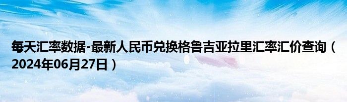 每天汇率数据-最新人民币兑换格鲁吉亚拉里汇率汇价查询（2024年06月27日）