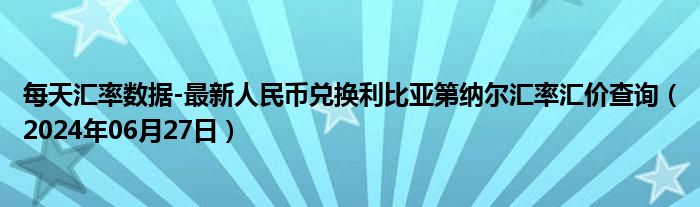 每天汇率数据-最新人民币兑换利比亚第纳尔汇率汇价查询（2024年06月27日）