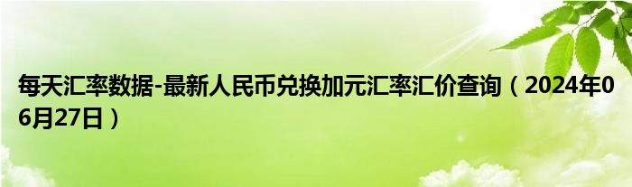 每天汇率数据-最新人民币兑换加元汇率汇价查询（2024年06月27日）