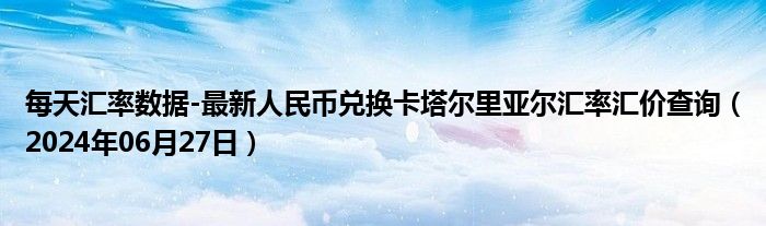 每天汇率数据-最新人民币兑换卡塔尔里亚尔汇率汇价查询（2024年06月27日）