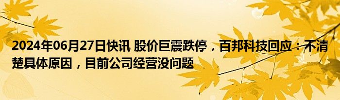 2024年06月27日快讯 股价巨震跌停，百邦科技回应：不清楚具体原因，目前公司经营没问题