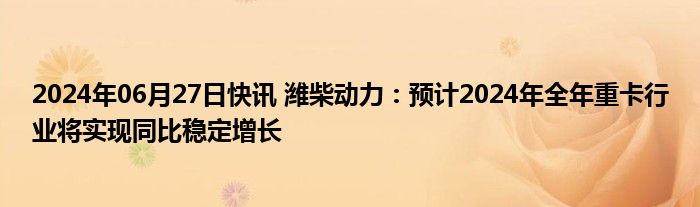 2024年06月27日快讯 潍柴动力：预计2024年全年重卡行业将实现同比稳定增长