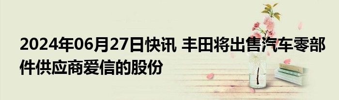 2024年06月27日快讯 丰田将出售汽车零部件供应商爱信的股份