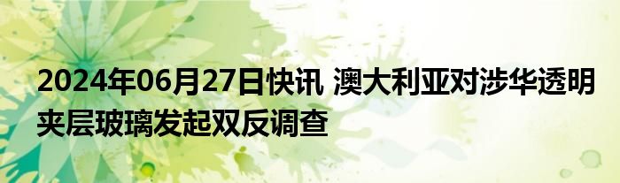 2024年06月27日快讯 澳大利亚对涉华透明夹层玻璃发起双反调查