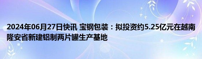 2024年06月27日快讯 宝钢包装：拟投资约5.25亿元在越南隆安省新建铝制两片罐生产基地