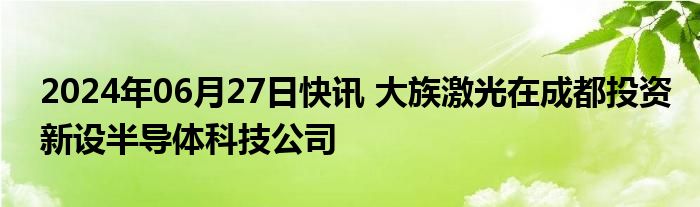 2024年06月27日快讯 大族激光在成都投资新设半导体科技公司