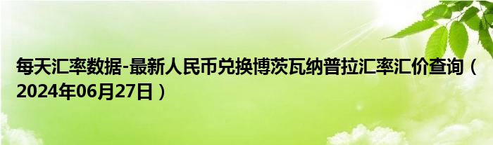 每天汇率数据-最新人民币兑换博茨瓦纳普拉汇率汇价查询（2024年06月27日）