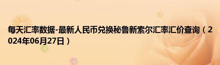 每天汇率数据-最新人民币兑换秘鲁新索尔汇率汇价查询（2024年06月27日）