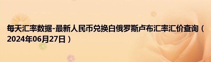 每天汇率数据-最新人民币兑换白俄罗斯卢布汇率汇价查询（2024年06月27日）