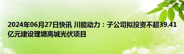 2024年06月27日快讯 川能动力：子公司拟投资不超39.41亿元建设理塘高城光伏项目