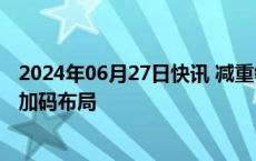 2024年06月27日快讯 减重领域利好消息不断，产业链企业加码布局