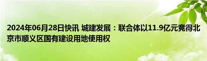 2024年06月28日快讯 城建发展：联合体以11.9亿元竞得北京市顺义区国有建设用地使用权