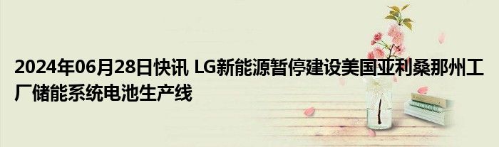 2024年06月28日快讯 LG新能源暂停建设美国亚利桑那州工厂储能系统电池生产线