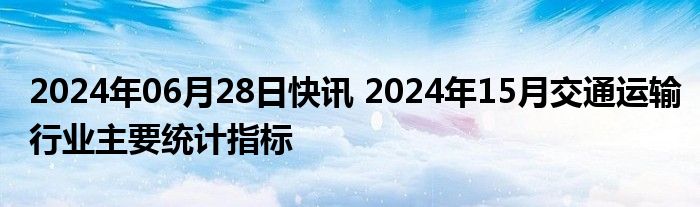 2024年06月28日快讯 2024年15月交通运输行业主要统计指标